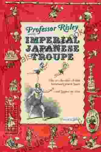 Professor Risley And The Imperial Japanese Troupe: How An American Acrobat Introduced Circus To Japan And Japan To The West